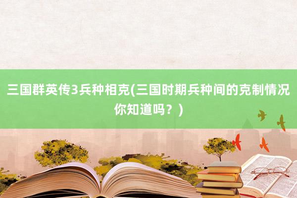 三国群英传3兵种相克(三国时期兵种间的克制情况你知道吗？)